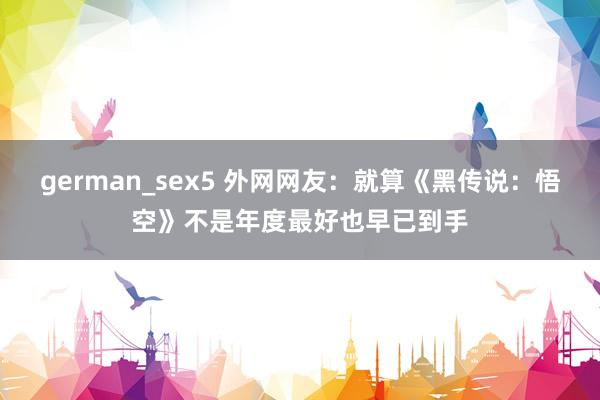 german_sex5 外网网友：就算《黑传说：悟空》不是年度最好也早已到手