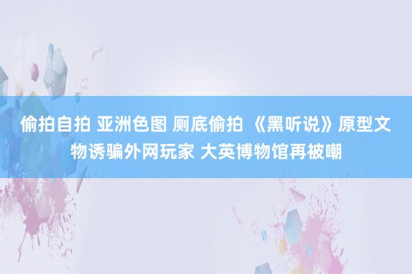 偷拍自拍 亚洲色图 厕底偷拍 《黑听说》原型文物诱骗外网玩家 大英博物馆再被嘲