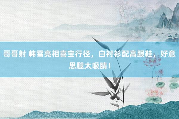 哥哥射 韩雪亮相喜宝行径，白衬衫配高跟鞋，好意思腿太吸睛！