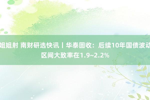 姐姐射 南财研选快讯丨华泰固收：后续10年国债波动区间大致率在1.9~2.2%