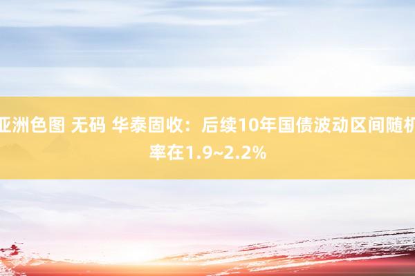 亚洲色图 无码 华泰固收：后续10年国债波动区间随机率在1.9~2.2%