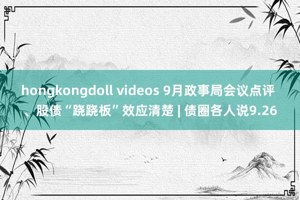 hongkongdoll videos 9月政事局会议点评 、股债“跷跷板”效应清楚 | 债圈各人说9.26