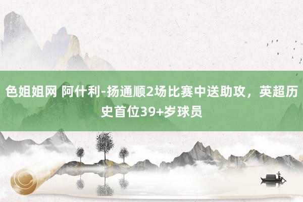 色姐姐网 阿什利-扬通顺2场比赛中送助攻，英超历史首位39+岁球员