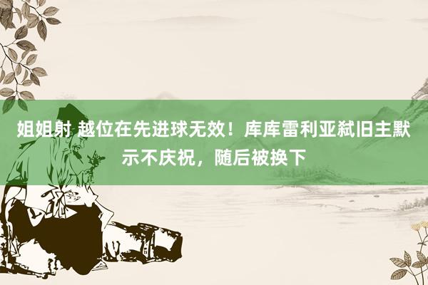 姐姐射 越位在先进球无效！库库雷利亚弑旧主默示不庆祝，随后被换下