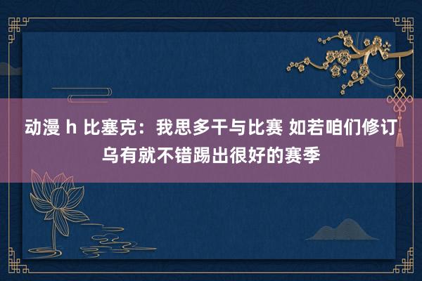 动漫 h 比塞克：我思多干与比赛 如若咱们修订乌有就不错踢出很好的赛季