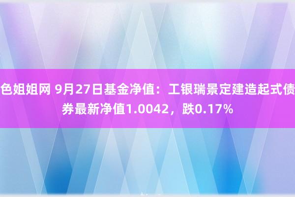 色姐姐网 9月27日基金净值：工银瑞景定建造起式债券最新净值1.0042，跌0.17%