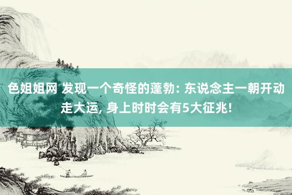 色姐姐网 发现一个奇怪的蓬勃: 东说念主一朝开动走大运， 身上时时会有5大征兆!