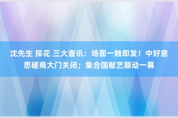 沈先生 探花 三大音讯：场面一触即发！中好意思磋商大门关闭；集合国献艺颤动一幕