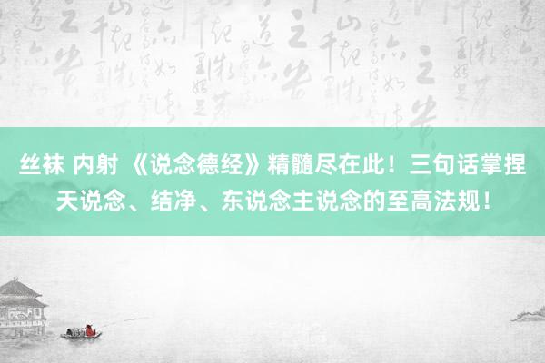 丝袜 内射 《说念德经》精髓尽在此！三句话掌捏天说念、结净、东说念主说念的至高法规！