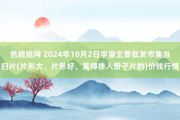 色姐姐网 2024年10月2日宇宙主要批发市集当归片(片形大、片形好、莫得掺入股子片的)价钱行情