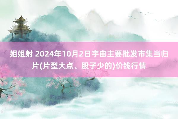 姐姐射 2024年10月2日宇宙主要批发市集当归片(片型大点、股子少的)价钱行情