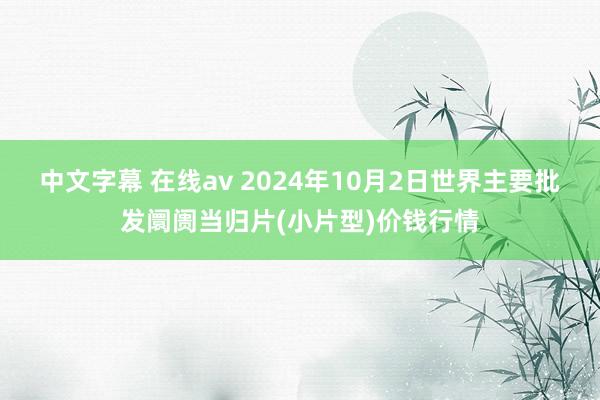 中文字幕 在线av 2024年10月2日世界主要批发阛阓当归片(小片型)价钱行情