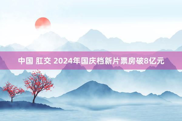 中国 肛交 2024年国庆档新片票房破8亿元