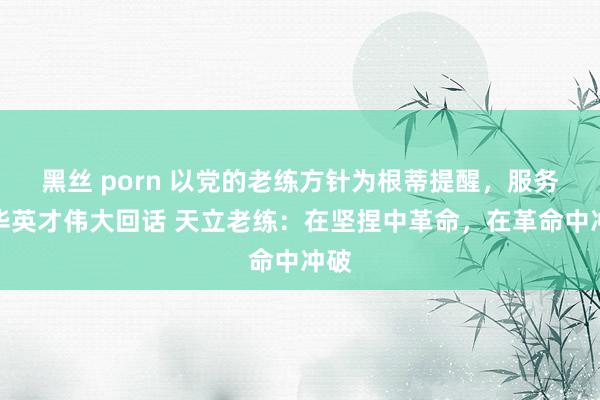 黑丝 porn 以党的老练方针为根蒂提醒，服务中华英才伟大回话 天立老练：在坚捏中革命，在革命中冲破