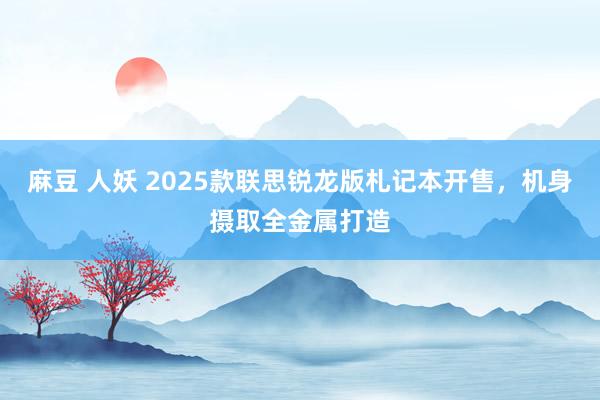 麻豆 人妖 2025款联思锐龙版札记本开售，机身摄取全金属打造