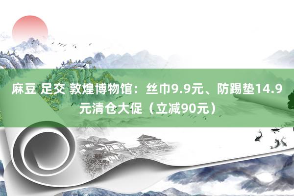 麻豆 足交 敦煌博物馆：丝巾9.9元、防踢垫14.9元清仓大促（立减90元）