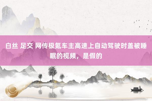 白丝 足交 网传极氪车主高速上自动驾驶时盖被睡眠的视频，是假的