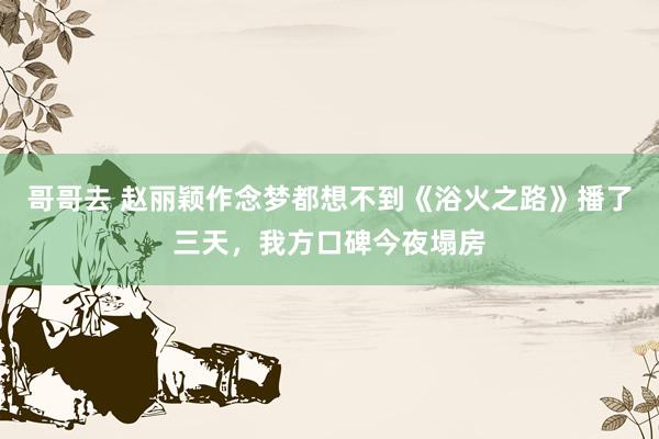 哥哥去 赵丽颖作念梦都想不到《浴火之路》播了三天，我方口碑今夜塌房