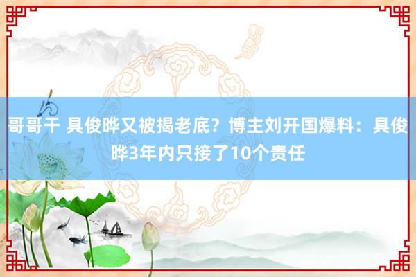 哥哥干 具俊晔又被揭老底？博主刘开国爆料：具俊晔3年内只接了10个责任