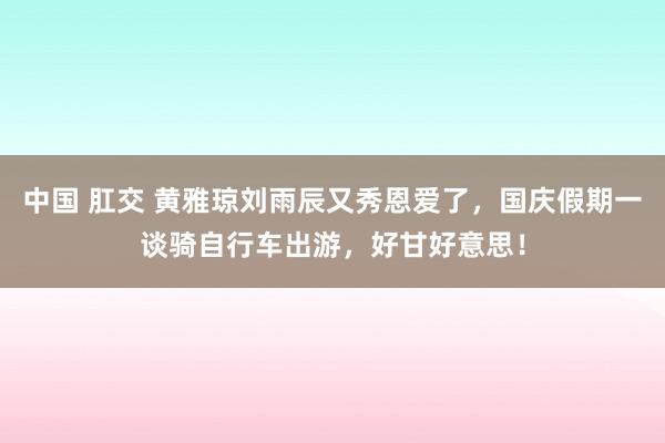 中国 肛交 黄雅琼刘雨辰又秀恩爱了，国庆假期一谈骑自行车出游，好甘好意思！