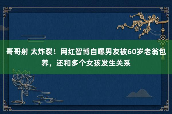 哥哥射 太炸裂！网红智博自曝男友被60岁老翁包养，还和多个女孩发生关系