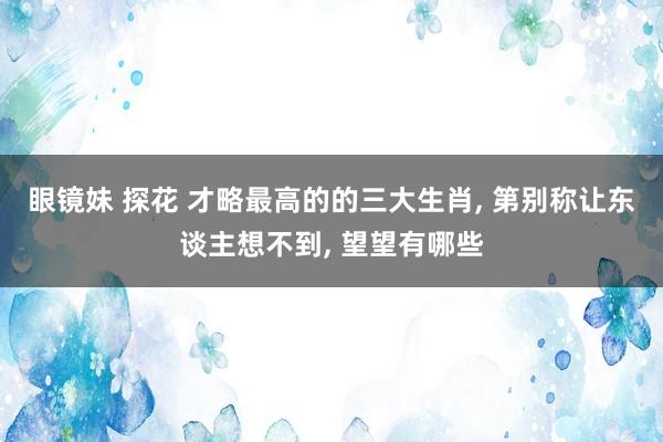 眼镜妹 探花 才略最高的的三大生肖， 第别称让东谈主想不到， 望望有哪些