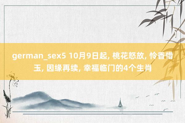 german_sex5 10月9日起， 桃花怒放， 怜香惜玉， 因缘再续， 幸福临门的4个生肖