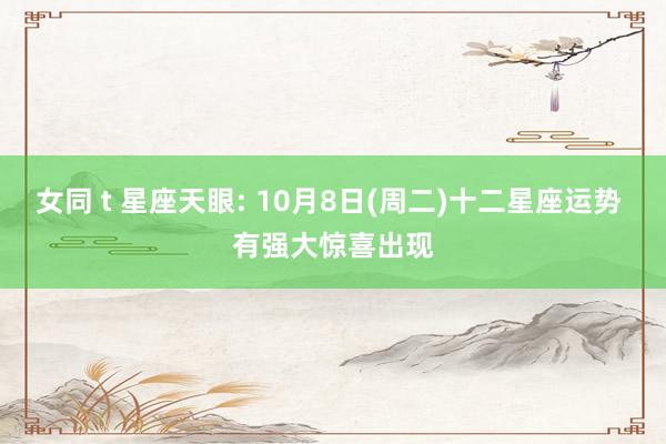 女同 t 星座天眼: 10月8日(周二)十二星座运势 有强大惊喜出现