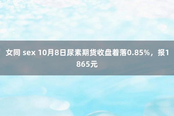 女同 sex 10月8日尿素期货收盘着落0.85%，报1865元