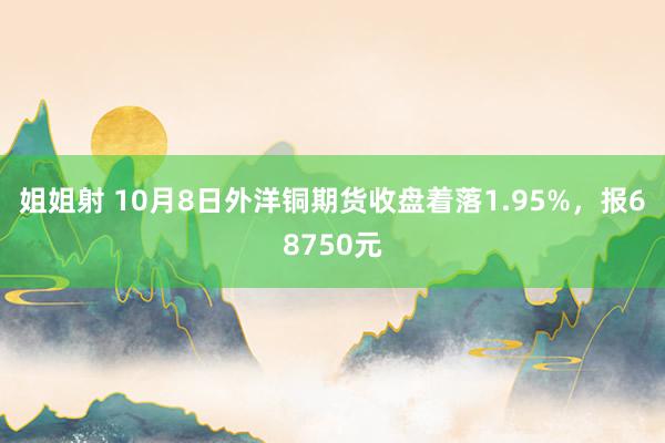 姐姐射 10月8日外洋铜期货收盘着落1.95%，报68750元