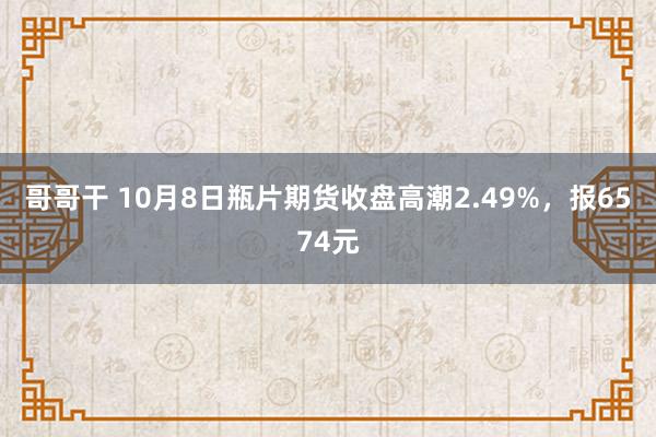 哥哥干 10月8日瓶片期货收盘高潮2.49%，报6574元