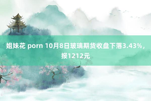 姐妹花 porn 10月8日玻璃期货收盘下落3.43%，报1212元