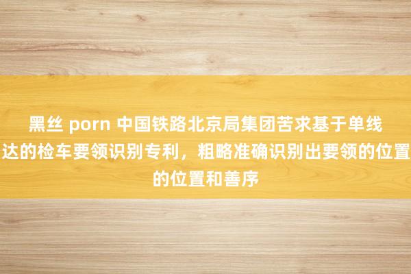 黑丝 porn 中国铁路北京局集团苦求基于单线激光雷达的检车要领识别专利，粗略准确识别出要领的位置和善序