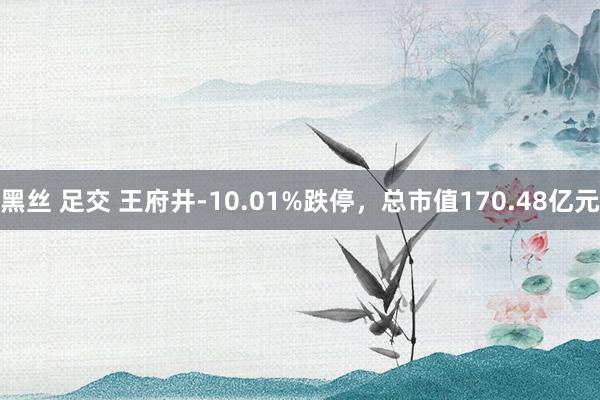 黑丝 足交 王府井-10.01%跌停，总市值170.48亿元