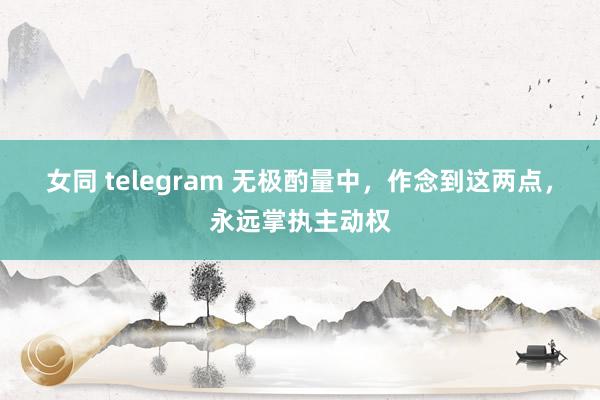 女同 telegram 无极酌量中，作念到这两点，永远掌执主动权