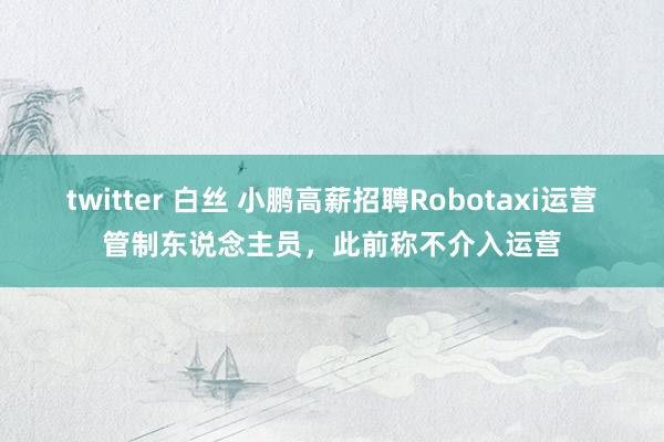 twitter 白丝 小鹏高薪招聘Robotaxi运营管制东说念主员，此前称不介入运营