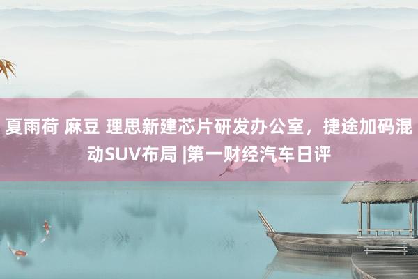 夏雨荷 麻豆 理思新建芯片研发办公室，捷途加码混动SUV布局 |第一财经汽车日评