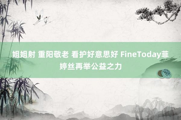 姐姐射 重阳敬老 看护好意思好 FineToday菲婷丝再举公益之力