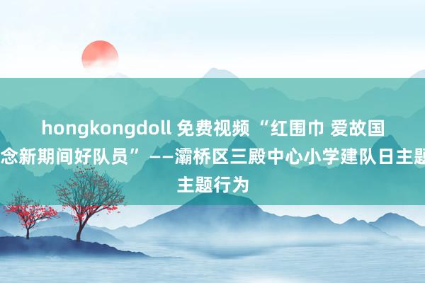 hongkongdoll 免费视频 “红围巾 爱故国 争作念新期间好队员” ——灞桥区三殿中心小学建队日主题行为