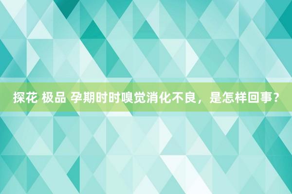 探花 极品 孕期时时嗅觉消化不良，是怎样回事？