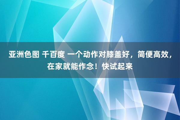 亚洲色图 千百度 一个动作对膝盖好，简便高效，在家就能作念！快试起来