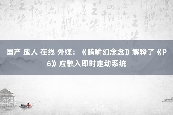 国产 成人 在线 外媒：《暗喻幻念念》解释了《P6》应融入即时走动系统