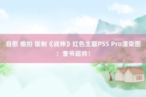 自慰 偷拍 饭制《战神》红色主题PS5 Pro渲染图：奎爷超帅！