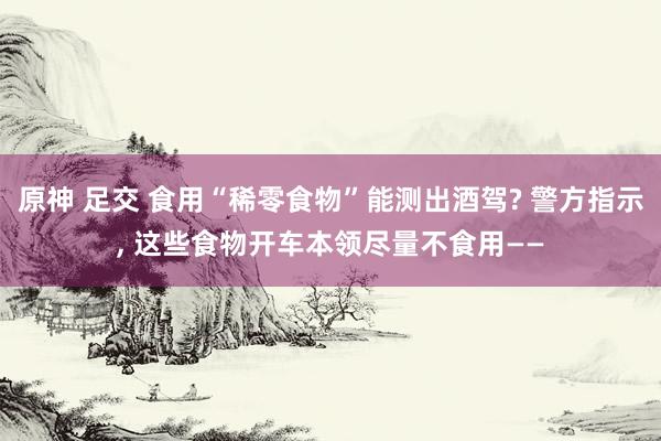 原神 足交 食用“稀零食物”能测出酒驾? 警方指示， 这些食物开车本领尽量不食用——