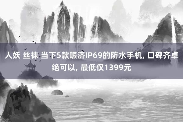 人妖 丝袜 当下5款赈济IP69的防水手机， 口碑齐卓绝可以， 最低仅1399元