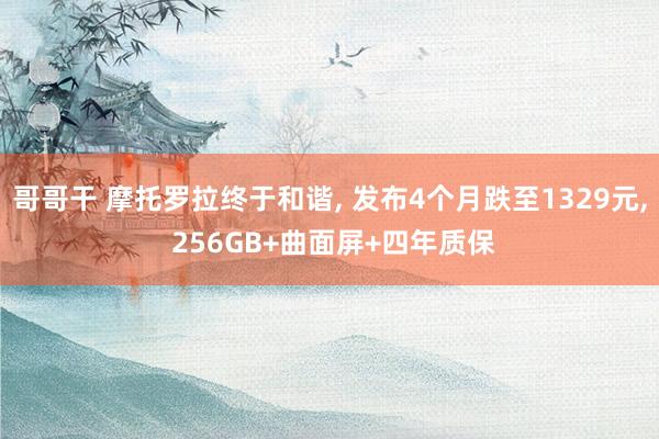 哥哥干 摩托罗拉终于和谐， 发布4个月跌至1329元， 256GB+曲面屏+四年质保