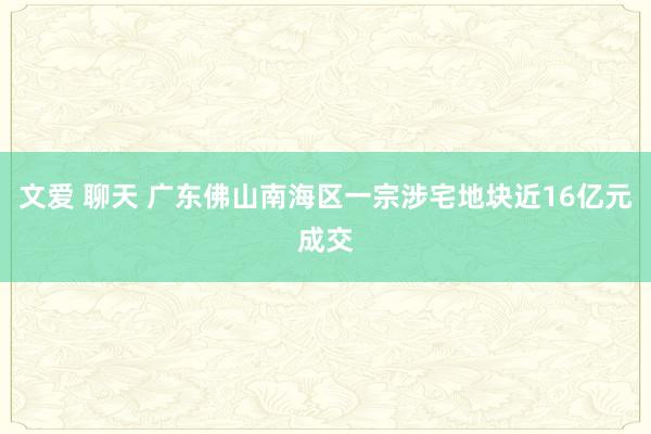 文爱 聊天 广东佛山南海区一宗涉宅地块近16亿元成交