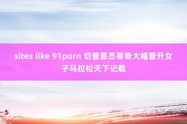 sites like 91porn 切普恩杰蒂奇大幅晋升女子马拉松天下记载