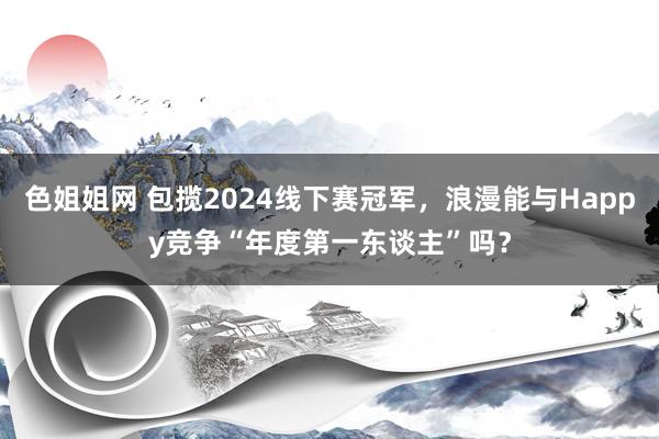 色姐姐网 包揽2024线下赛冠军，浪漫能与Happy竞争“年度第一东谈主”吗？