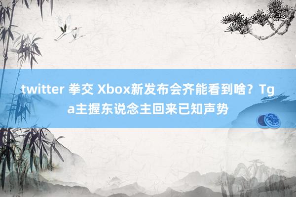 twitter 拳交 Xbox新发布会齐能看到啥？Tga主握东说念主回来已知声势